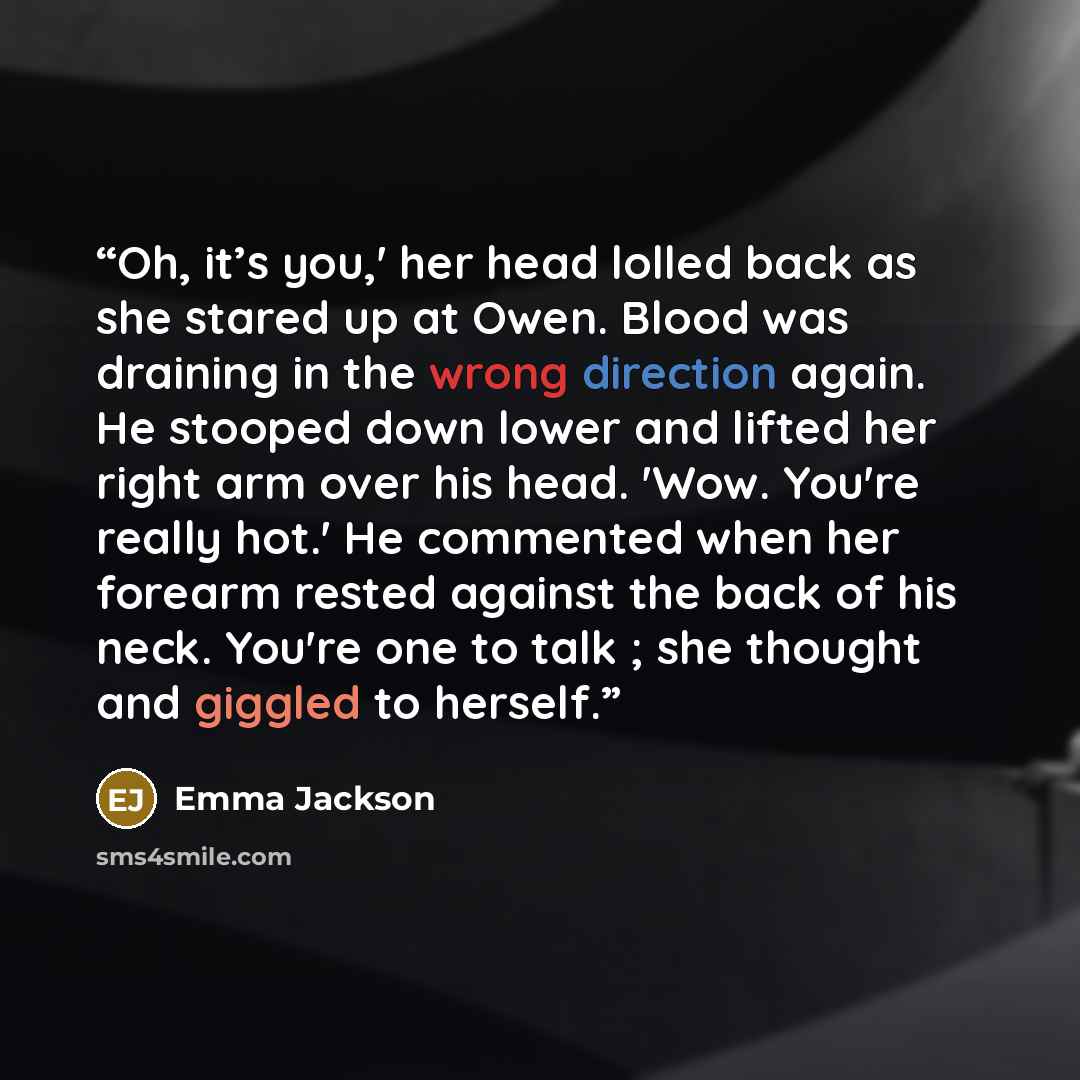 “Oh, it’s you,' her head lolled back as she stared up at Owen. Blood was draining in the wrong direction again. He stooped down lower and lifted her right arm over his head. 'Wow. You're really hot.' He commented when her forearm rested against the back of his neck. You're one to talk ; she thought…” quote by Emma Jackson