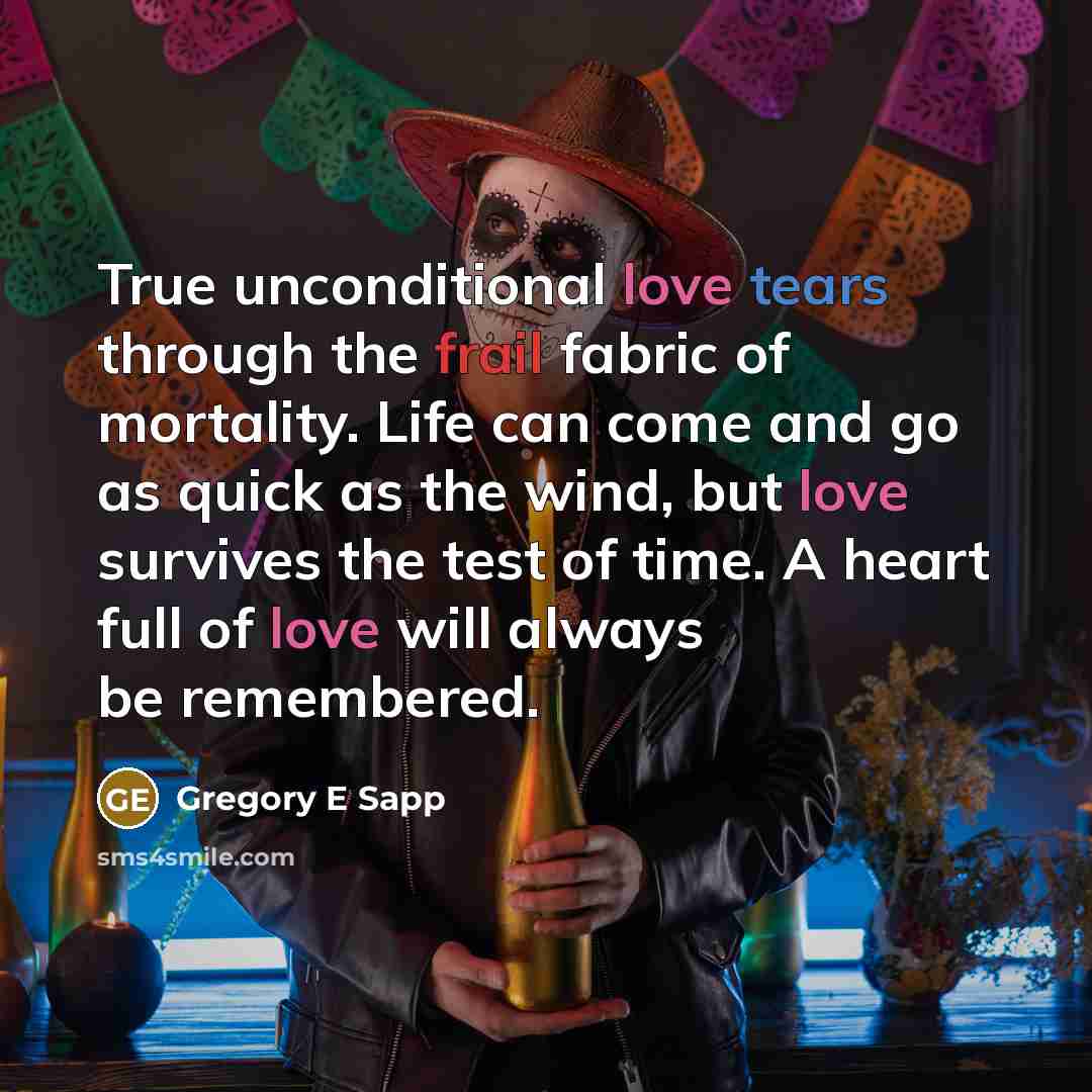 “True unconditional love tears through the frail fabric of mortality. Life can come and go as quick as the wind, but love survives the test of time. A heart full of love will always be remembered.” quote by Gregory E Sapp