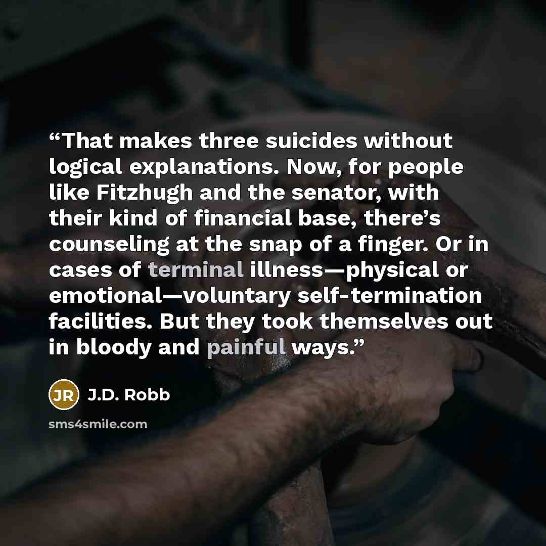 “That makes three suicides without logical explanations. Now, for people like Fitzhugh and the senator, with their kind of financial base, there’s counseling at the snap of a finger. Or in cases of terminal illness—physical or emotional—voluntary self-termination facilities. But they took…” quote by J.D. Robb