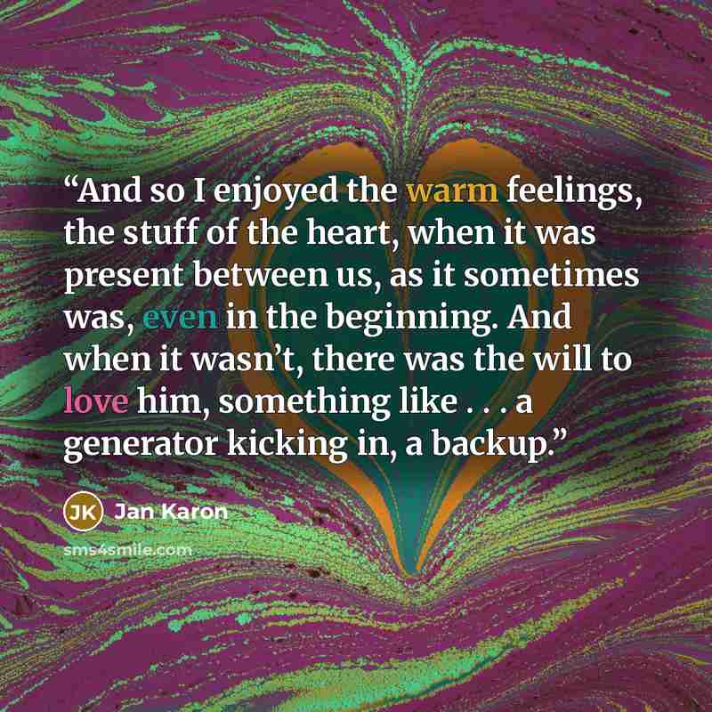 “And so I enjoyed the warm feelings, the stuff of the heart, when it was present between us, as it sometimes was, even in the beginning. And when it wasn’t, there was the will to love him, something like . . . a generator kicking in, a backup.” quote by Jan Karon