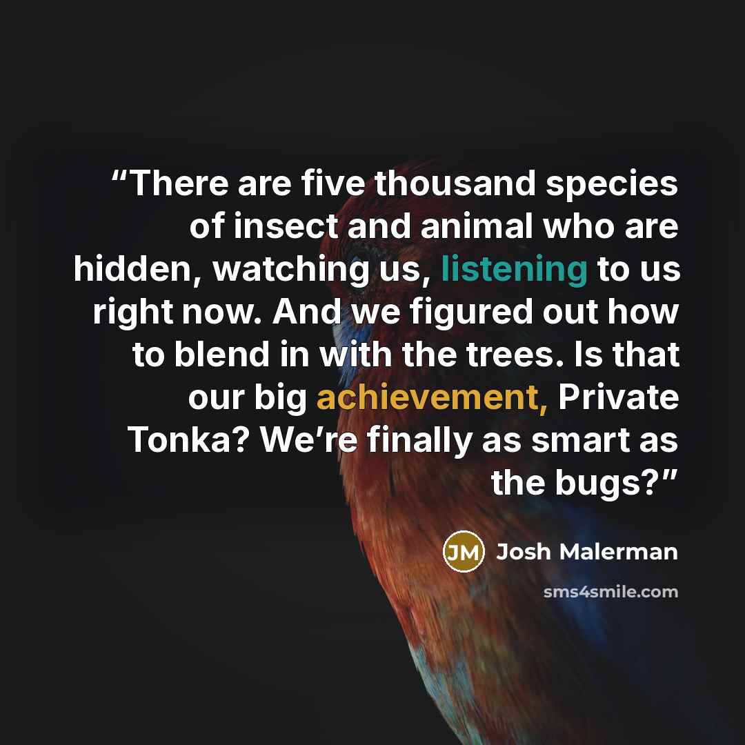“There are five thousand species of insect and animal who are hidden, watching us, listening to us right now. And we figured out how to blend in with the trees. Is that our big achievement, Private Tonka? We’re finally as smart as the bugs?” quote by Josh Malerman