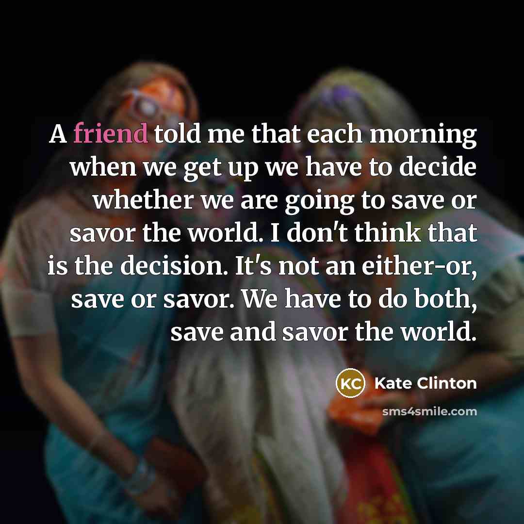 “A friend told me that each morning when we get up we have to decide whether we are going to save or savor the world. I don't think that is the decision. It's not an either-or, save or savor. We have to do both, save and savor the world.” quote by Kate Clinton