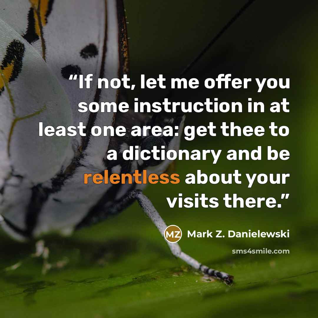 “If not, let me offer you some instruction in at least one area: get thee to a dictionary and be relentless about your visits there.” quote by Mark Z. Danielewski