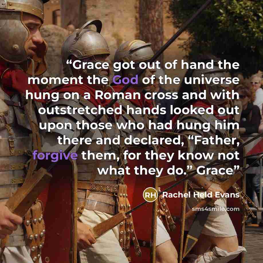 “Grace got out of hand the moment the God of the universe hung on a Roman cross and with outstretched hands looked out upon those who had hung him there and declared, “Father, forgive them, for they know not what they do.” Grace” quote by Rachel Held Evans