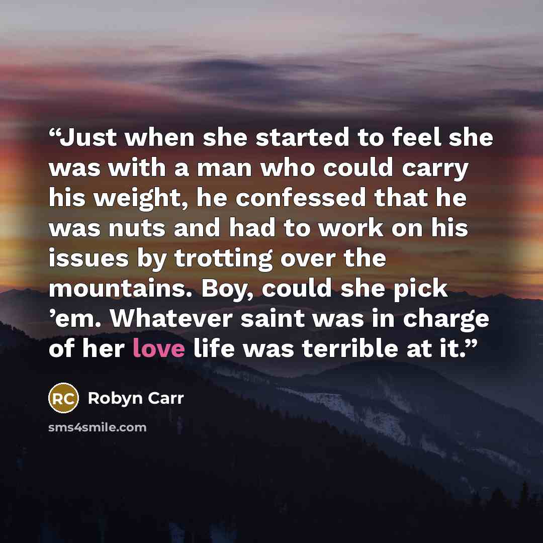 “Just when she started to feel she was with a man who could carry his weight, he confessed that he was nuts and had to work on his issues by trotting over the mountains. Boy, could she pick ’em. Whatever saint was in charge of her love life was terrible at it.” quote by Robyn Carr