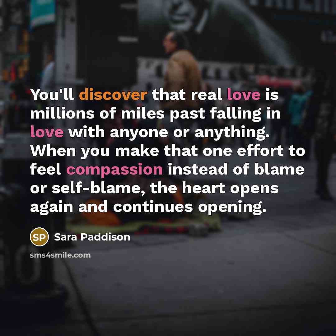 “You'll discover that real love is millions of miles past falling in love with anyone or anything. When you make that one effort to feel compassion instead of blame or self-blame, the heart opens again and continues opening.” quote by Sara Paddison