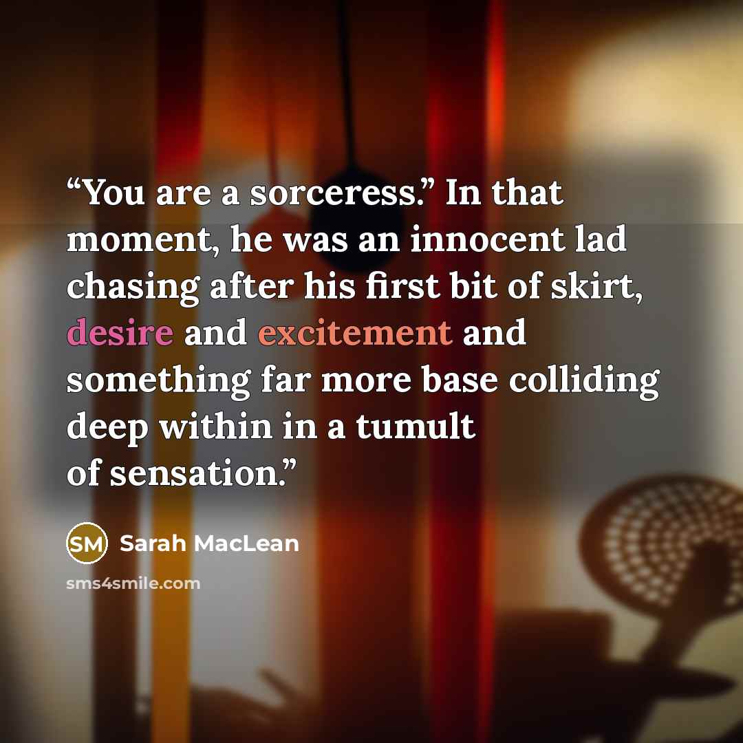 “You are a sorceress.” In that moment, he was an innocent lad chasing after his first bit of skirt, desire and excitement and something far more base colliding deep within in a tumult of sensation.” quote by Sarah MacLean