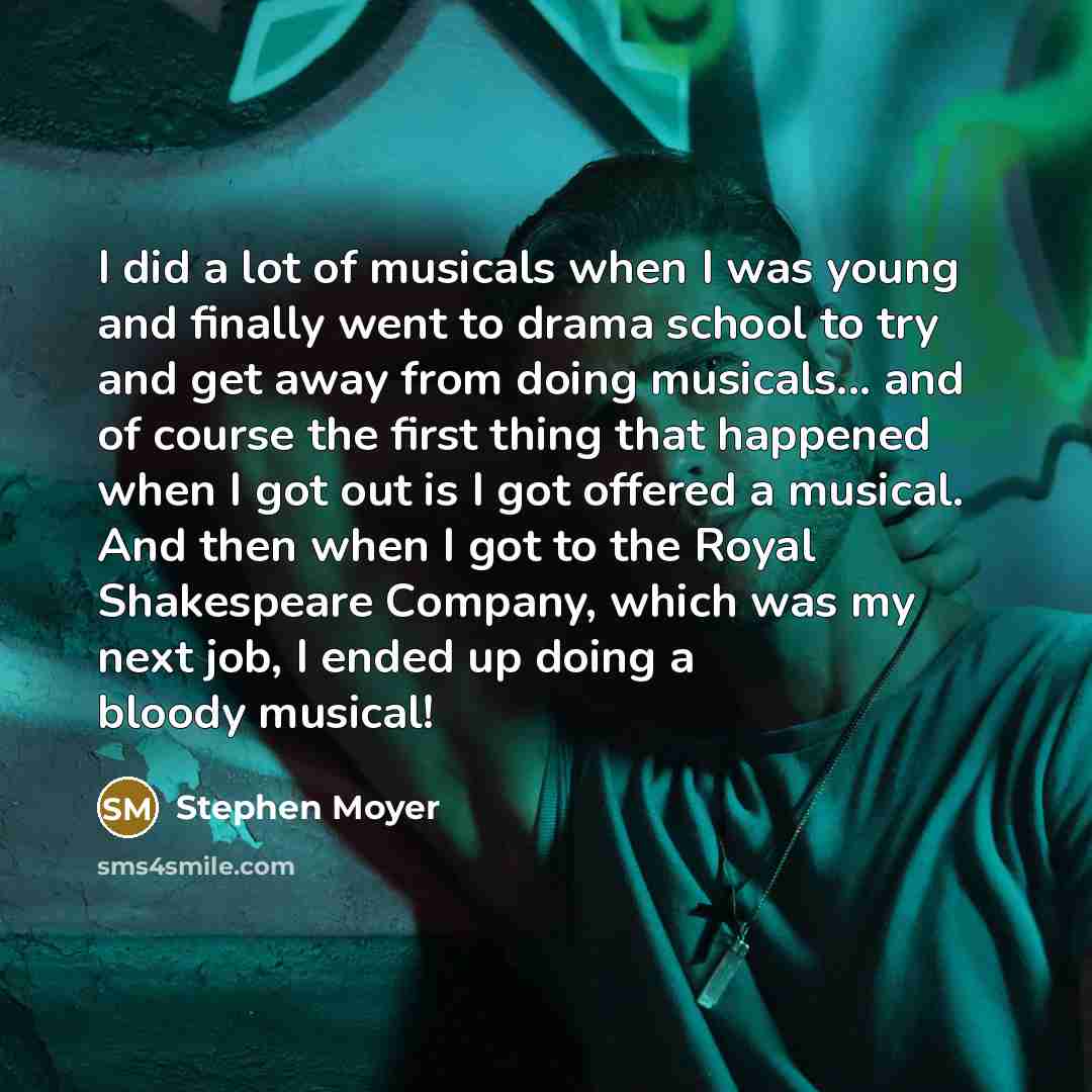 “I did a lot of musicals when I was young and finally went to drama school to try and get away from doing musicals... and of course the first thing that happened when I got out is I got offered a musical. And then when I got to the Royal Shakespeare Company, which was my next job, I ended up doing…” quote by Stephen Moyer