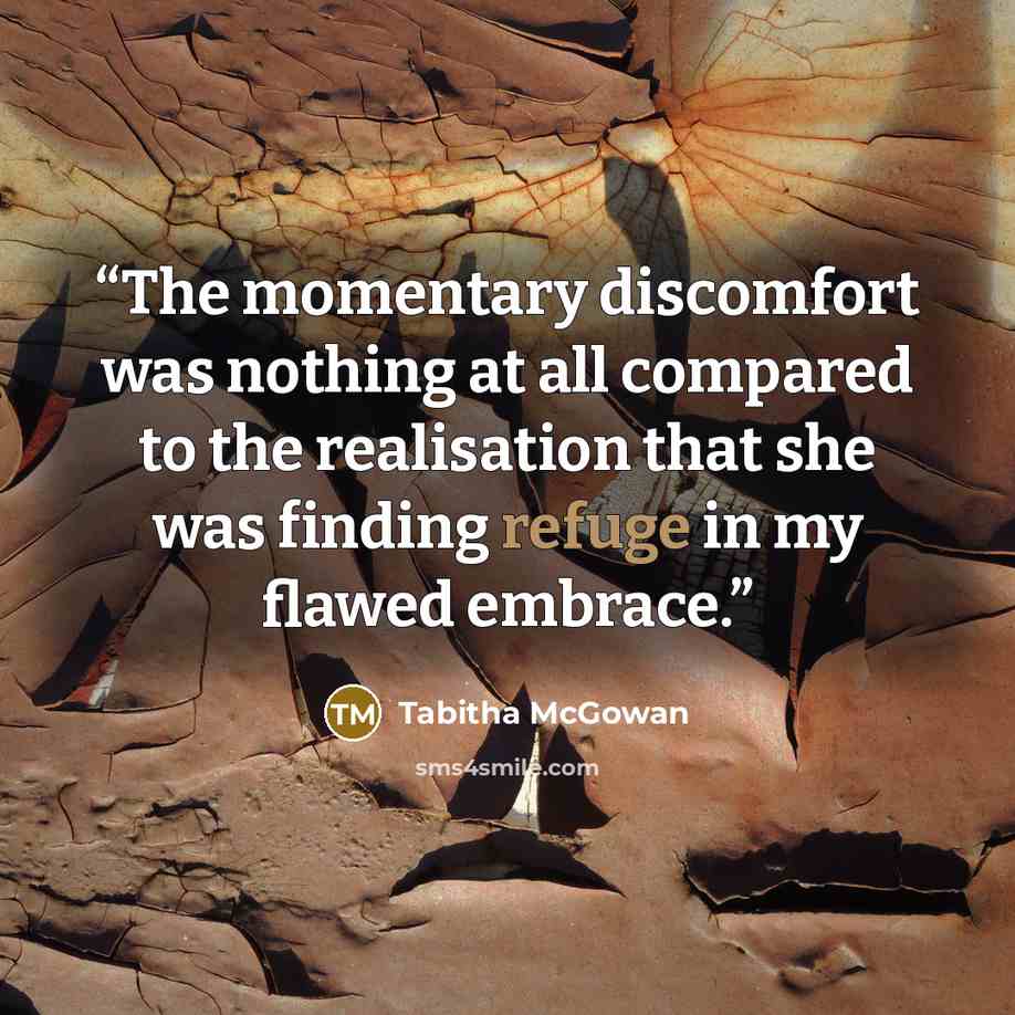 “The momentary discomfort was nothing at all compared to the realisation that she was finding refuge in my flawed embrace.” quote by Tabitha McGowan