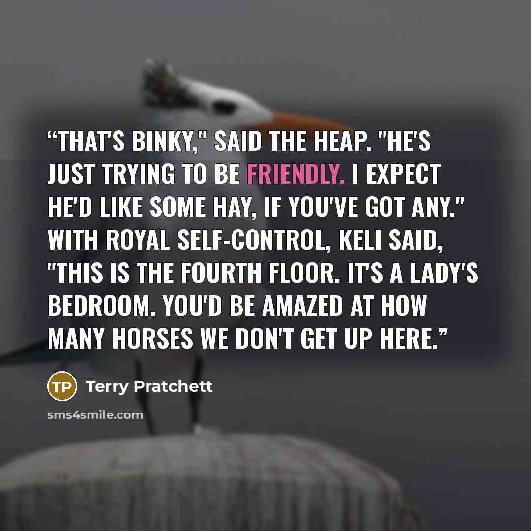 “That's Binky," said the heap. "He's just trying to be friendly. I expect he'd like some hay, if you've got any." With royal self-control, Keli said, "This is the fourth floor. It's a lady's bedroom. You'd be amazed at how many horses we don't get up here.” quote by Terry Pratchett
