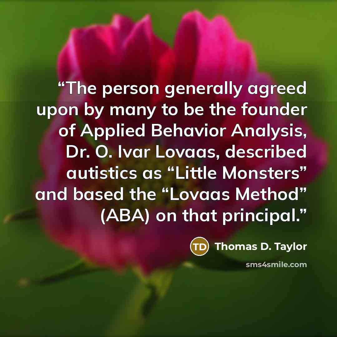 “The person generally agreed upon by many to be the founder of Applied Behavior Analysis, Dr. O. Ivar Lovaas, described autistics as “Little Monsters” and based the “Lovaas Method” (ABA) on that principal.” quote by Thomas D. Taylor