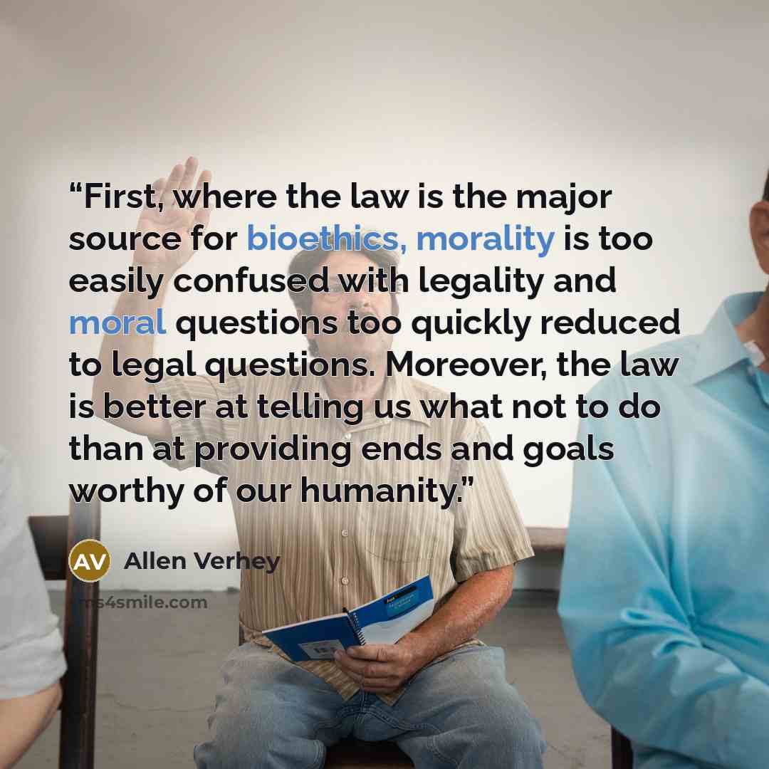“First, where the law is the major source for bioethics, morality is too easily confused with legality and moral questions too quickly reduced to legal questions. Moreover, the law is better at telling us what not to do than at providing ends and goals worthy of our humanity.” quote by Allen Verhey