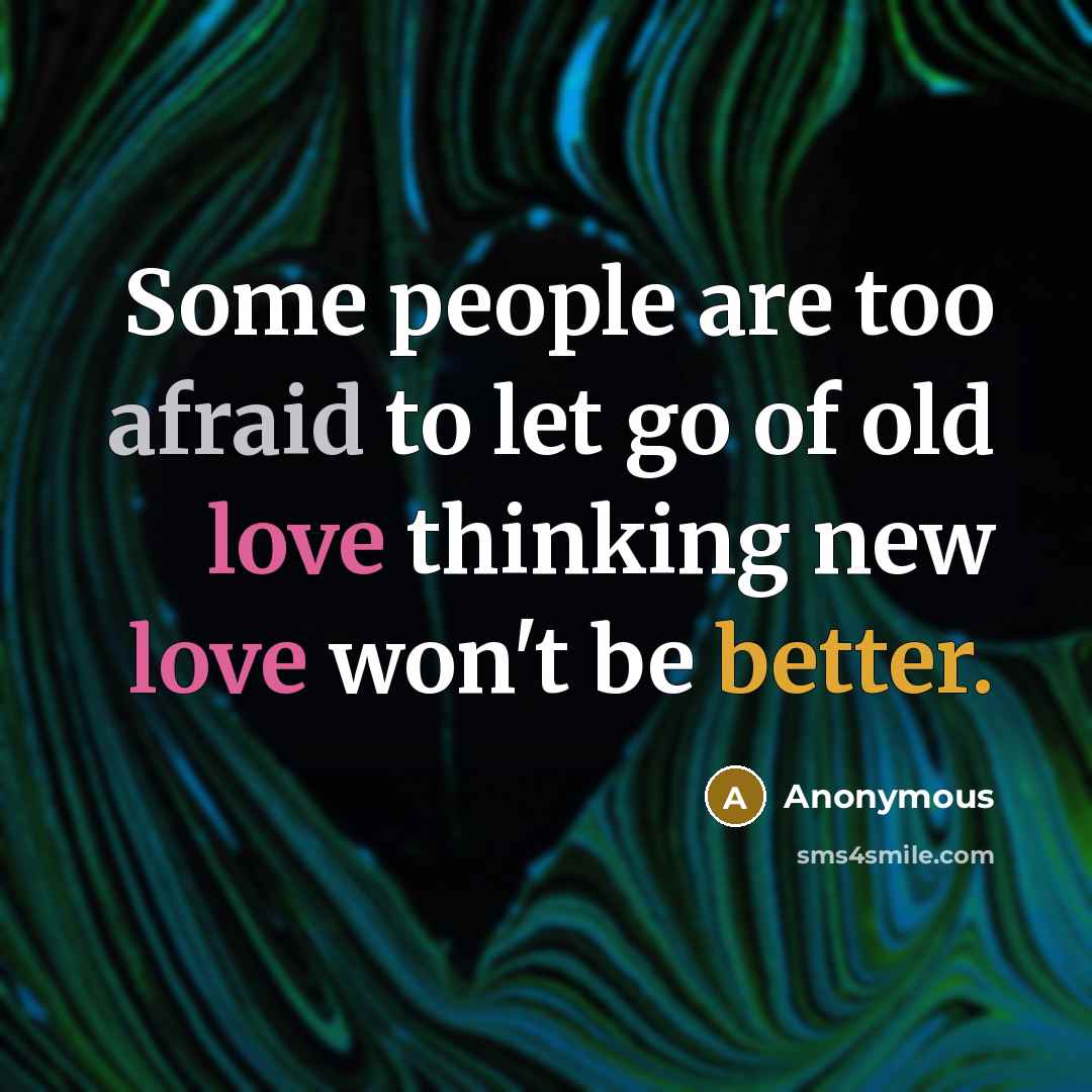 “Some people are too afraid to let go of old love thinking new love won't be better.” quote by Anonymous