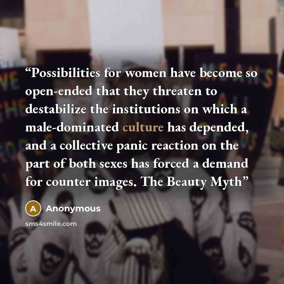 “Possibilities for women have become so open-ended that they threaten to destabilize the institutions on which a male-dominated culture has depended, and a collective panic reaction on the part of both sexes has forced a demand for counter images. The Beauty Myth” quote by Anonymous