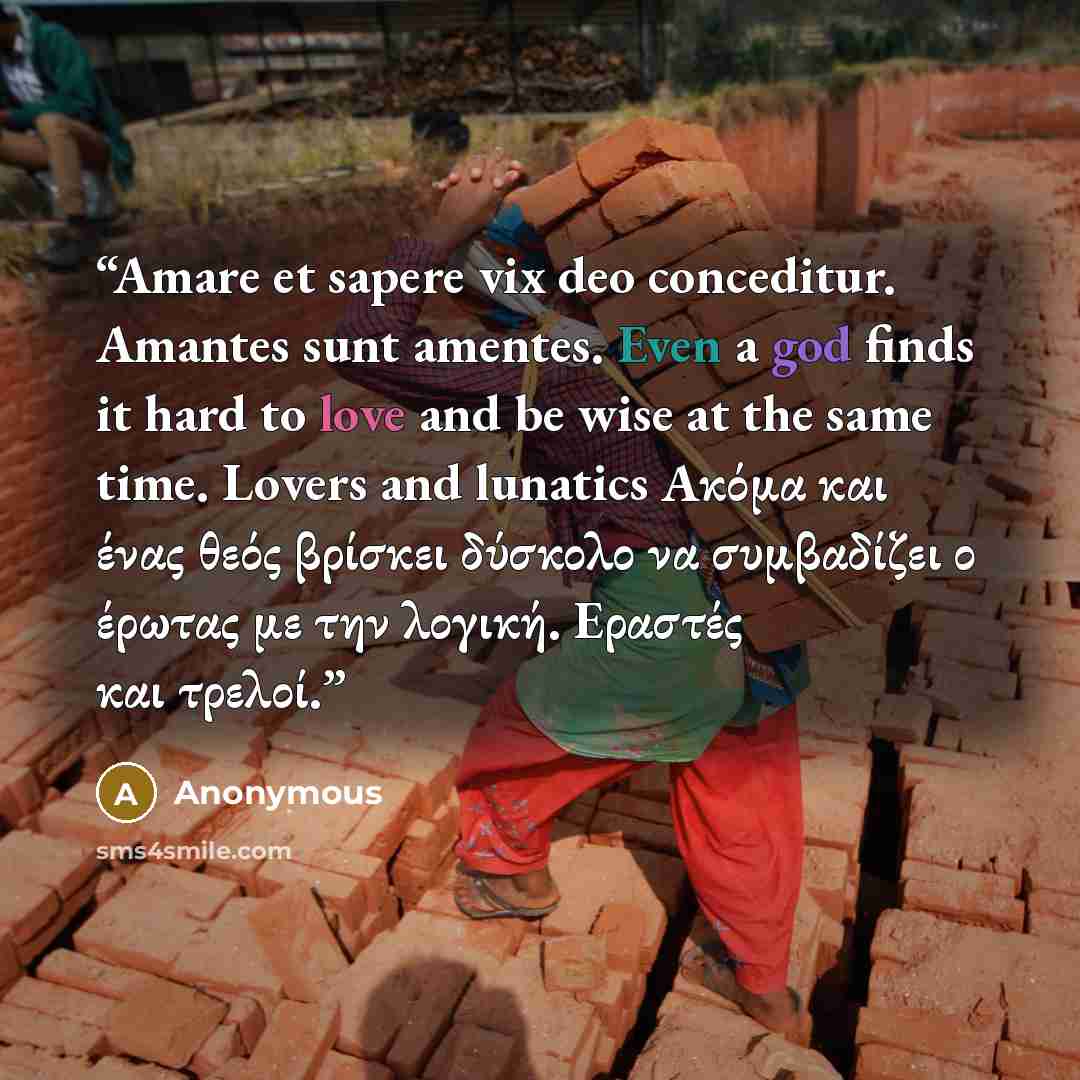 “Amare et sapere vix deo conceditur. Amantes sunt amentes. Even a god finds it hard to love and be wise at the same time. Lovers and lunatics Ακόμα και ένας θεός βρίσκει δύσκολο να συμβαδίζει ο έρωτας με την λογική. Εραστές και τρελοί.” quote by Anonymous