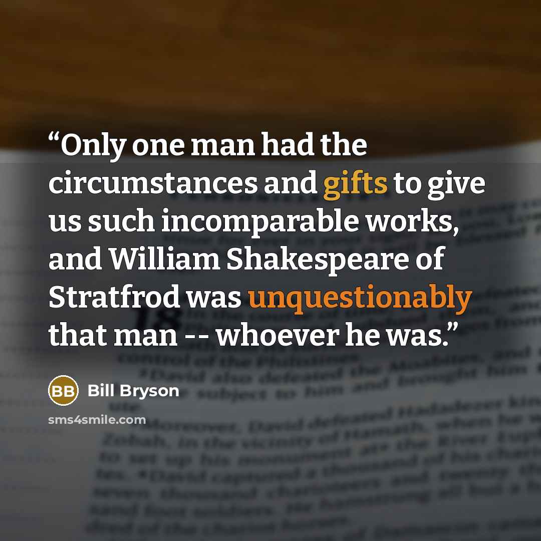 “Only one man had the circumstances and gifts to give us such incomparable works, and William Shakespeare of Stratfrod was unquestionably that man -- whoever he was.” quote by Bill Bryson
