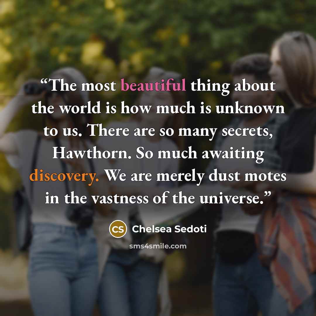 “The most beautiful thing about the world is how much is unknown to us. There are so many secrets, Hawthorn. So much awaiting discovery. We are merely dust motes in the vastness of the universe.” quote by Chelsea Sedoti