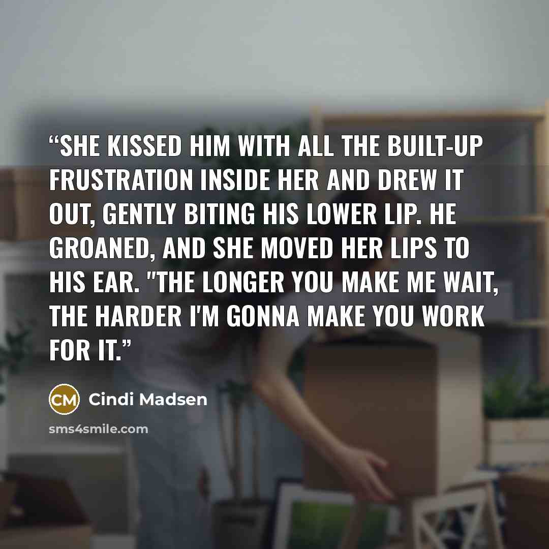 “She kissed him with all the built-up frustration inside her and drew it out, gently biting his lower lip. He groaned, and she moved her lips to his ear. "The longer you make me wait, the harder I'm gonna make you work for it.” quote by Cindi Madsen