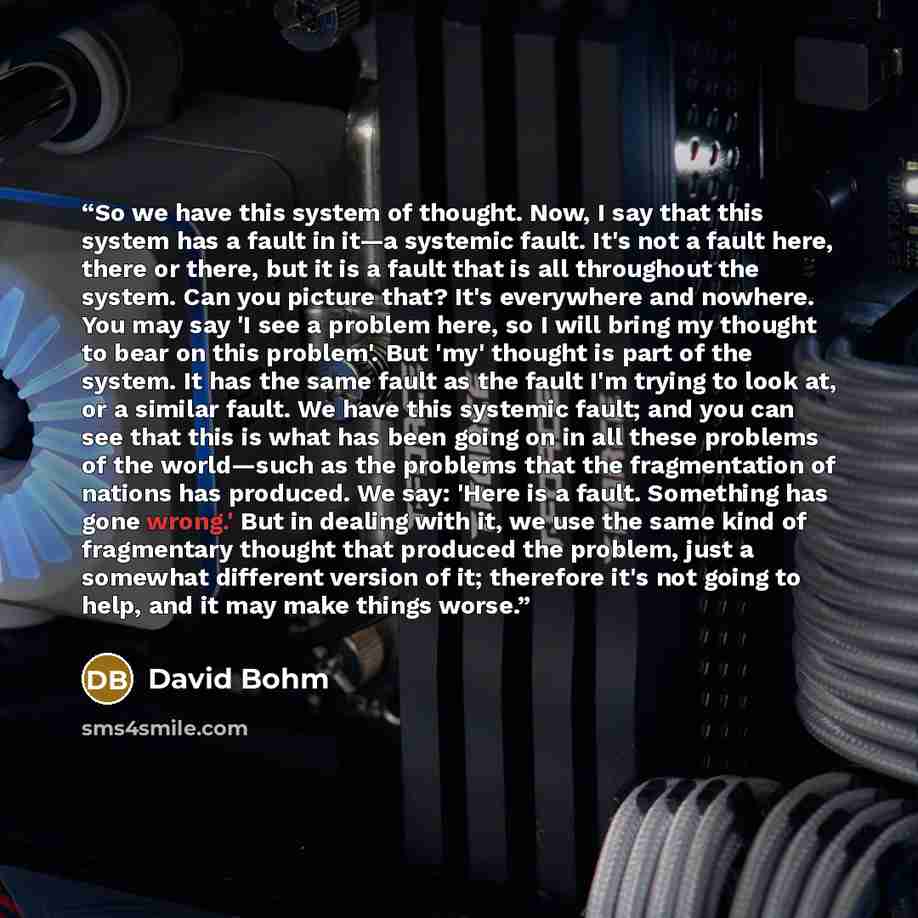 “So we have this system of thought. Now, I say that this system has a fault in it—a systemic fault. It's not a fault here, there or there, but it is a fault that is all throughout the system. Can you picture that? It's everywhere and nowhere. You may say 'I see a problem here, so I will bring my…” quote by David Bohm