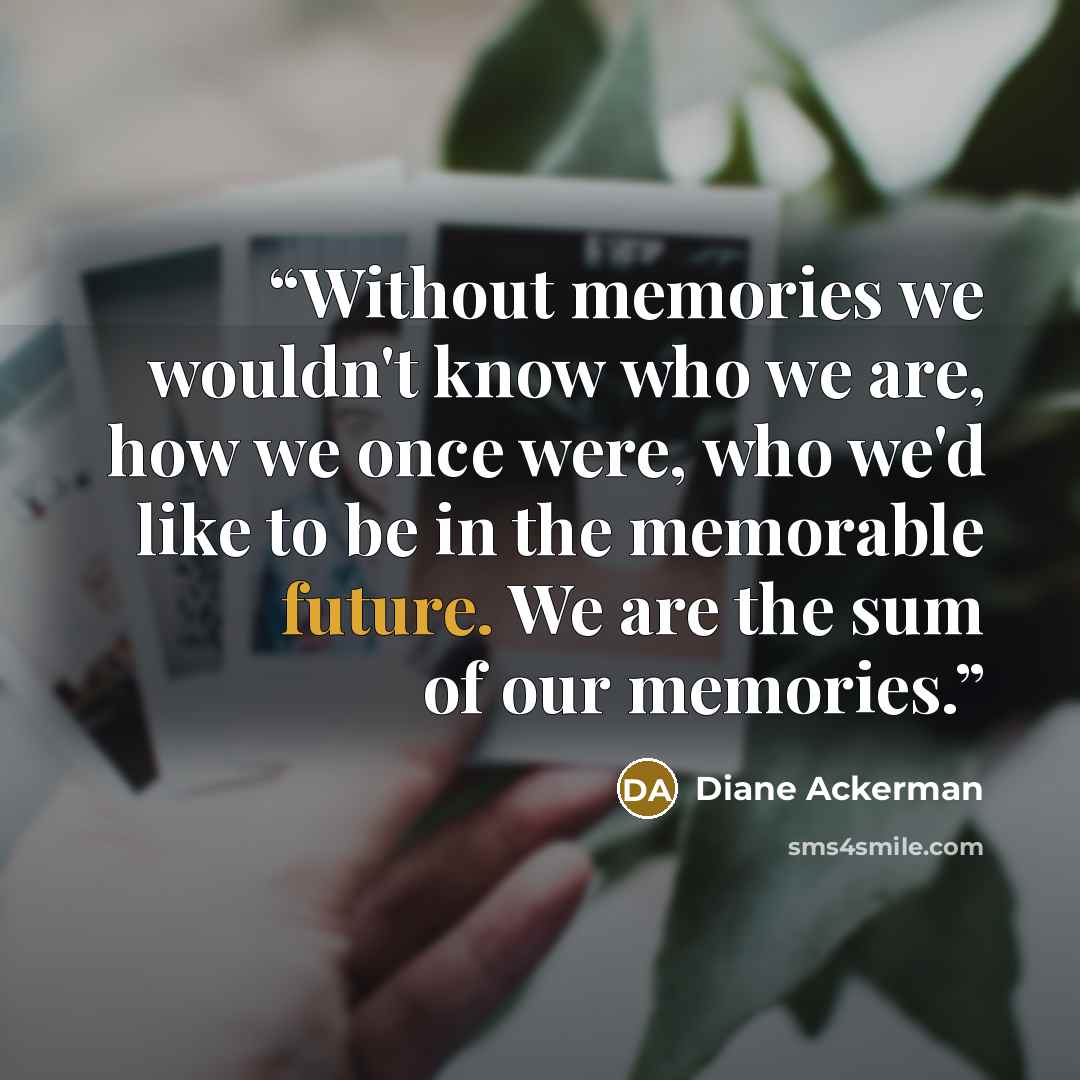 “Without memories we wouldn't know who we are, how we once were, who we'd like to be in the memorable future. We are the sum of our memories.” quote by Diane Ackerman