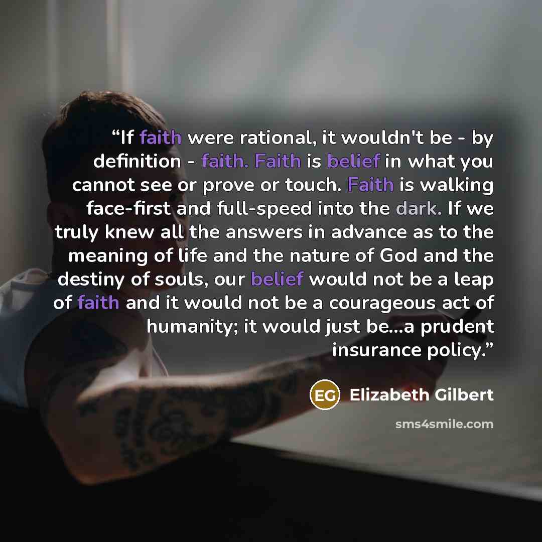 “If faith were rational, it wouldn't be - by definition - faith. Faith is belief in what you cannot see or prove or touch. Faith is walking face-first and full-speed into the dark. If we truly knew all the answers in advance as to the meaning of life and the nature of God and the destiny of souls…” quote by Elizabeth Gilbert