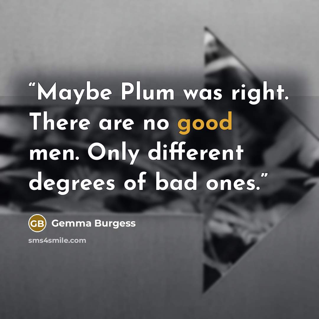 “Maybe Plum was right. There are no good men. Only different degrees of bad ones.” quote by Gemma Burgess
