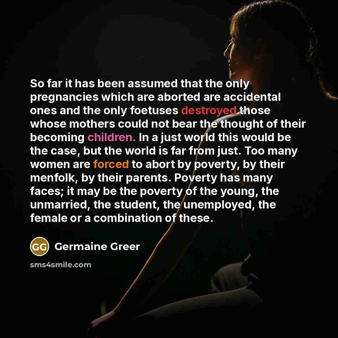 “So far it has been assumed that the only pregnancies which are aborted are accidental ones and the only foetuses destroyed those whose mothers could not bear the thought of their becoming children. In a just world this would be the case, but the world is far from just. Too many women are forced to…” quote by Germaine Greer