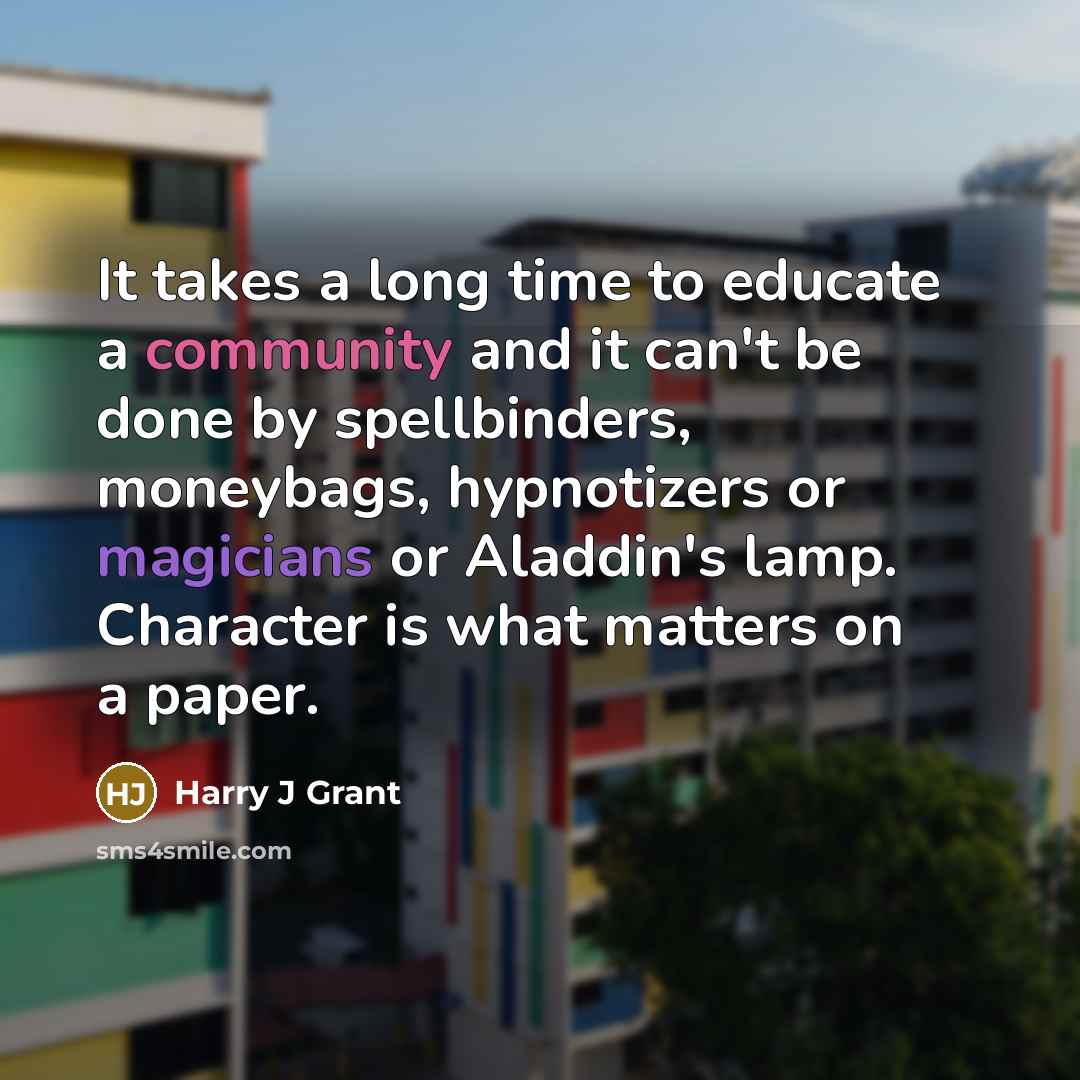 “It takes a long time to educate a community and it can't be done by spellbinders, moneybags, hypnotizers or magicians or Aladdin's lamp. Character is what matters on a paper.” quote by Harry J Grant