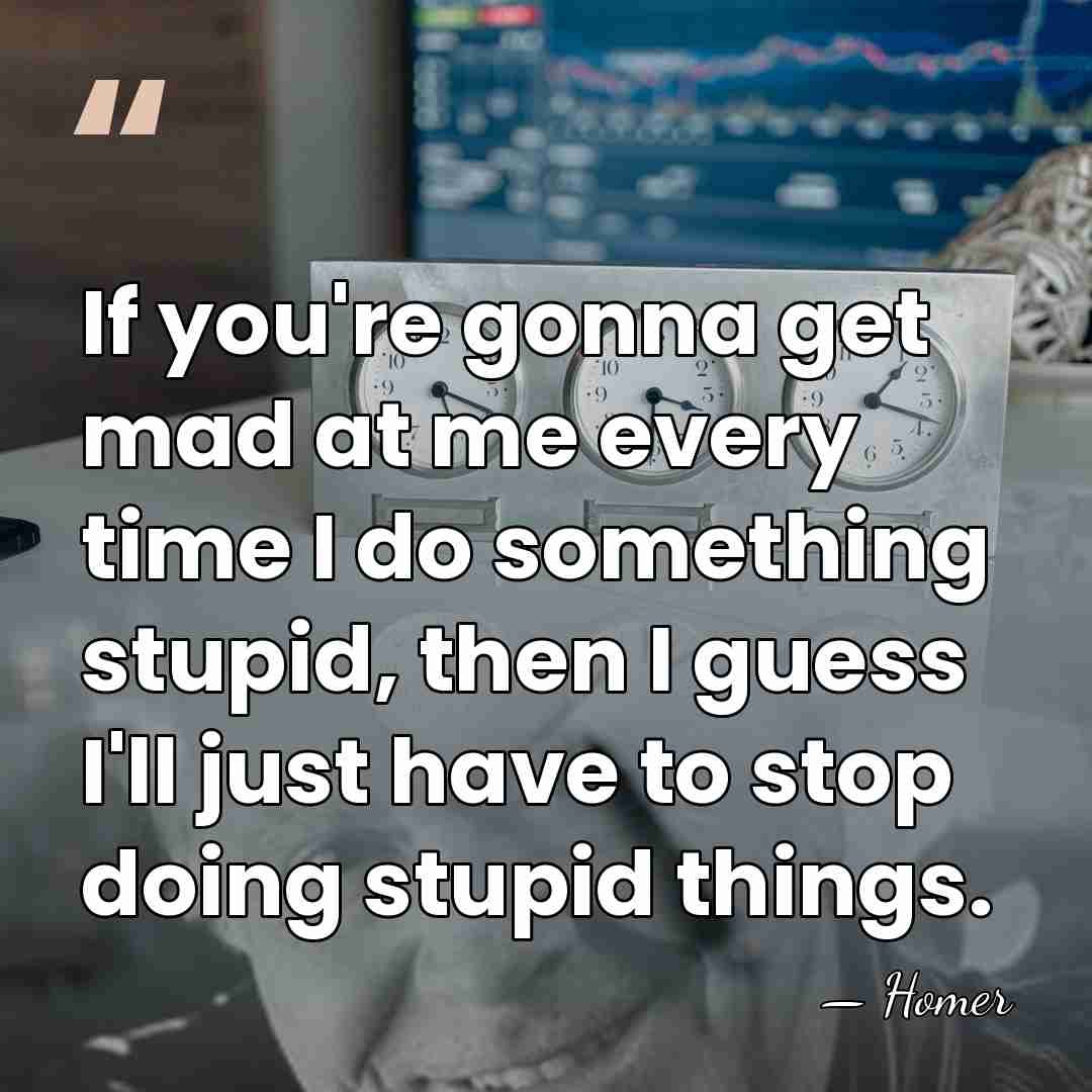 If you're gonna get mad at me every time I do something&hellip; - Homer