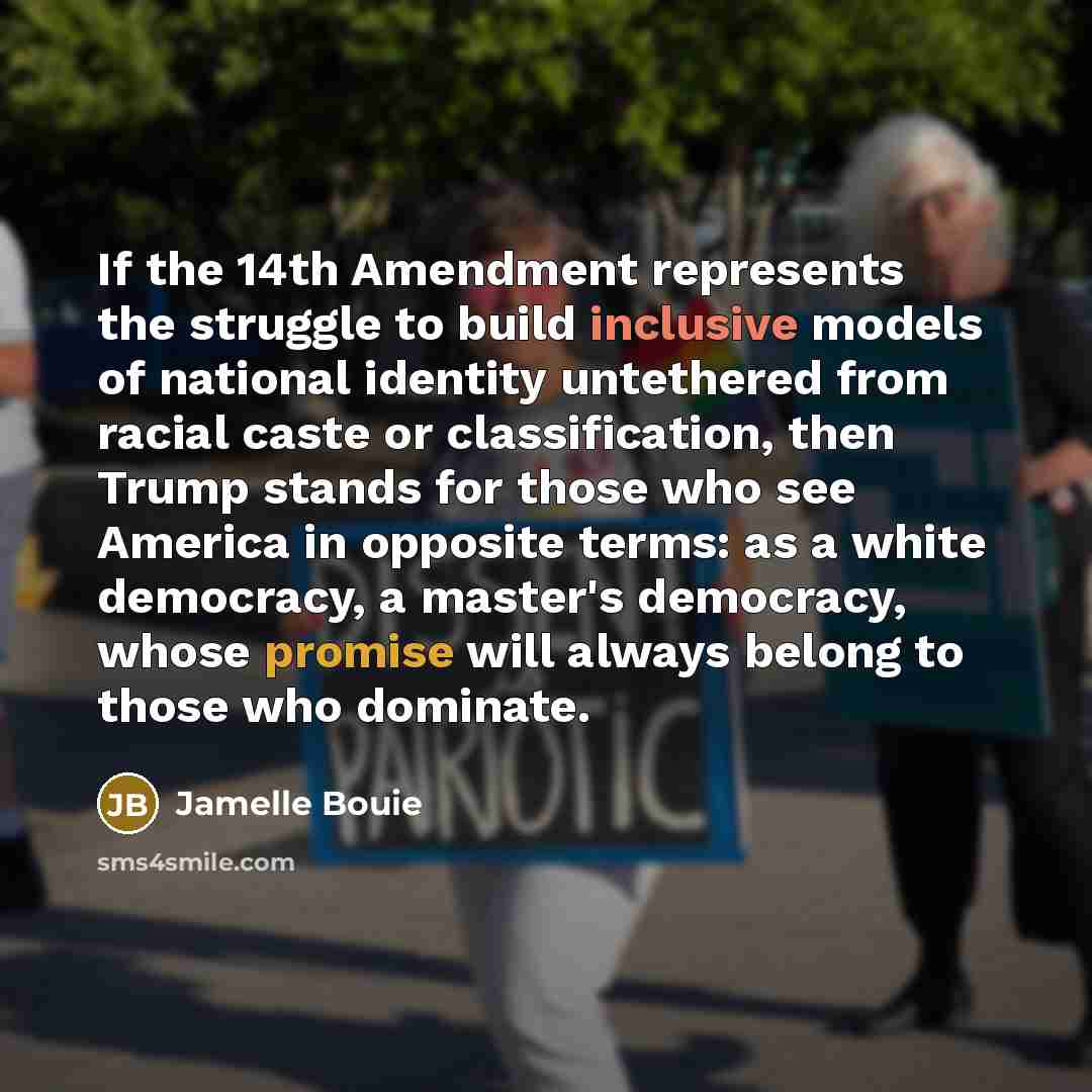 “If the 14th Amendment represents the struggle to build inclusive models of national identity untethered from racial caste or classification, then Trump stands for those who see America in opposite terms: as a white democracy, a master's democracy, whose promise will always belong to those who…” quote by Jamelle Bouie