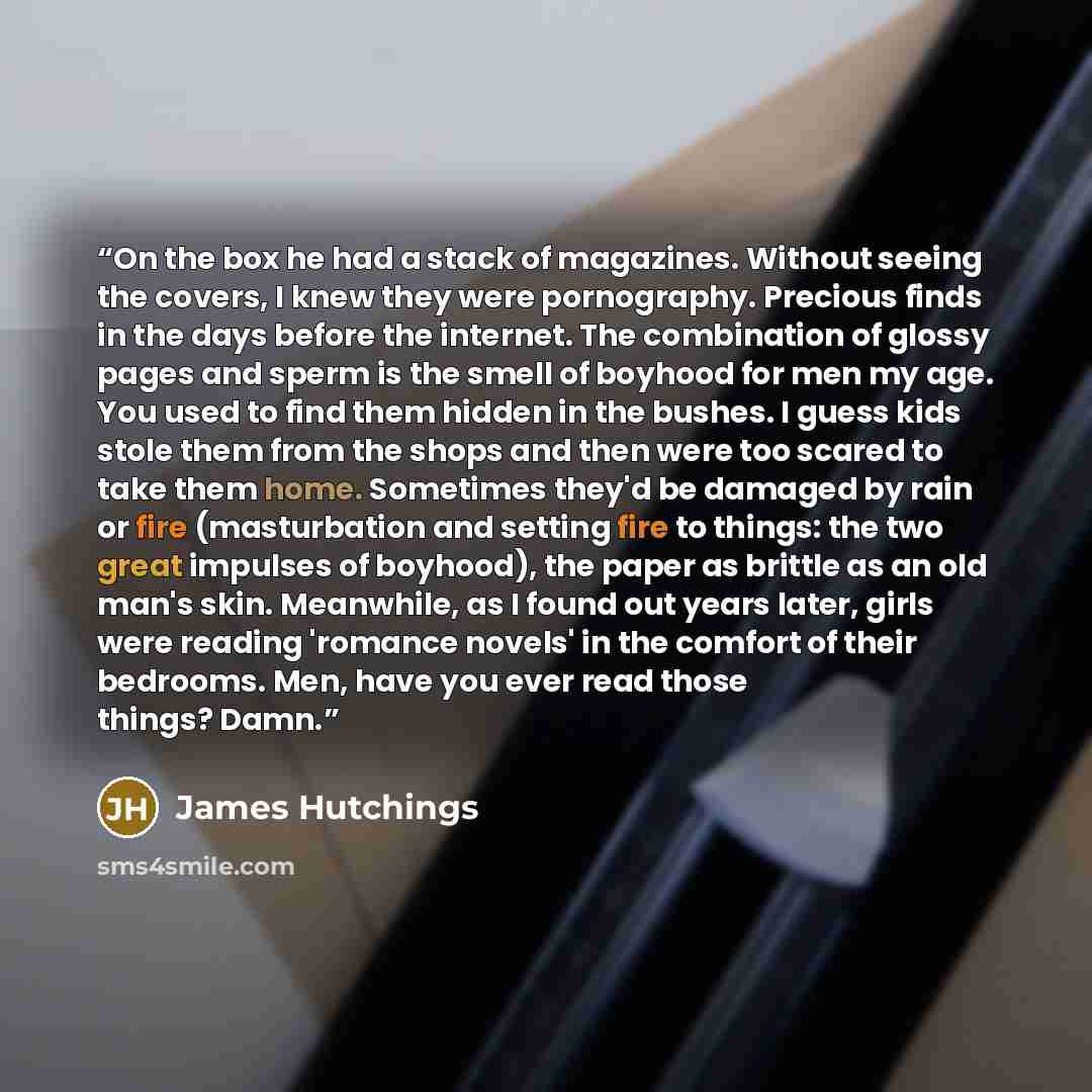 “On the box he had a stack of magazines. Without seeing the covers, I knew they were pornography. Precious finds in the days before the internet. The combination of glossy pages and sperm is the smell of boyhood for men my age. You used to find them hidden in the bushes. I guess kids stole them…” quote by James Hutchings