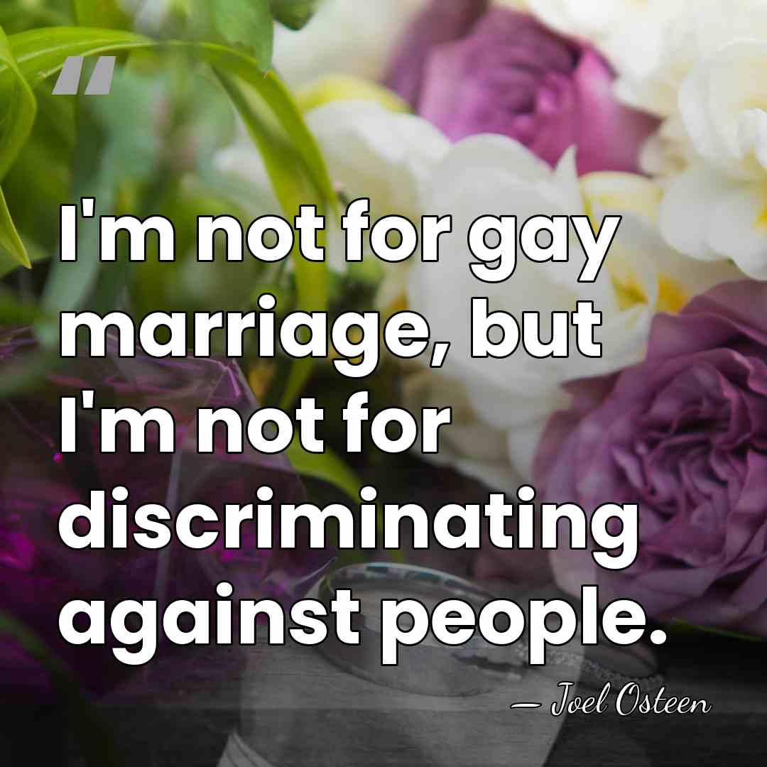 I'm not for gay marriage, but I'm not for discriminating against people. - Joel Osteen