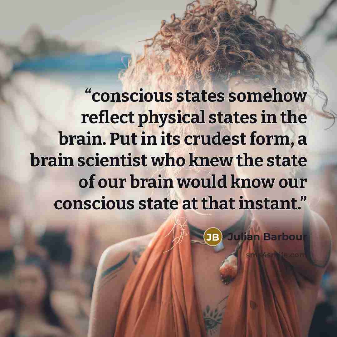 “conscious states somehow reflect physical states in the brain. Put in its crudest form, a brain scientist who knew the state of our brain would know our conscious state at that instant.” quote by Julian Barbour