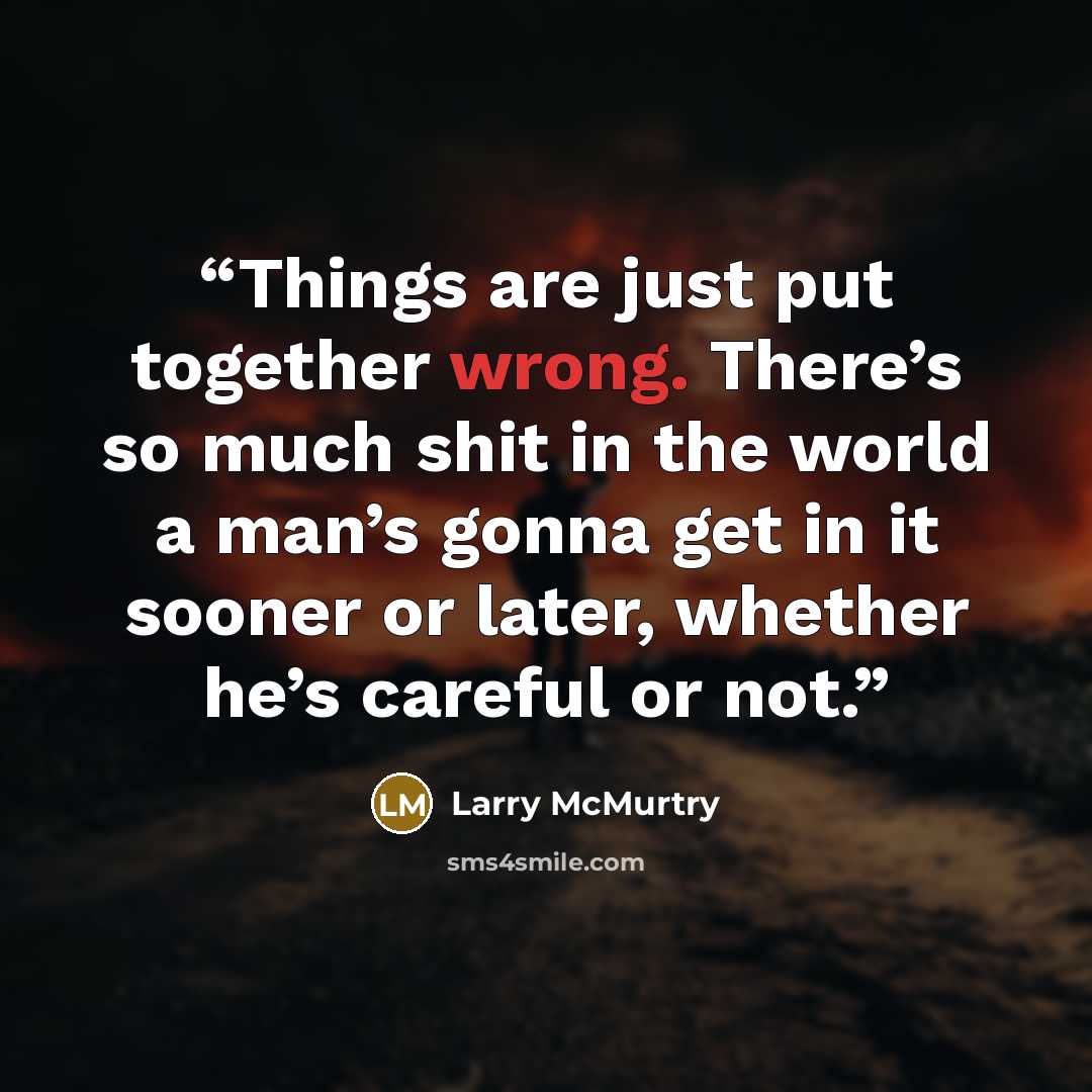“Things are just put together wrong. There’s so much shit in the world a man’s gonna get in it sooner or later, whether he’s careful or not.” quote by Larry McMurtry