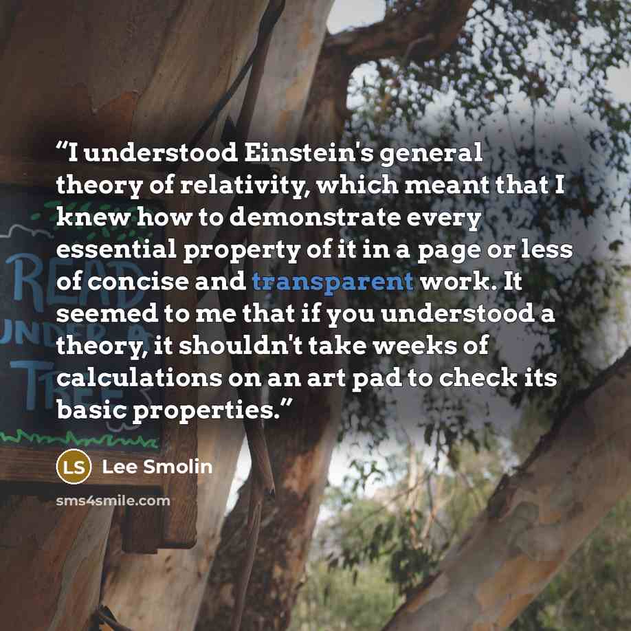 “I understood Einstein's general theory of relativity, which meant that I knew how to demonstrate every essential property of it in a page or less of concise and transparent work. It seemed to me that if you understood a theory, it shouldn't take weeks of calculations on an art pad to check its…” quote by Lee Smolin
