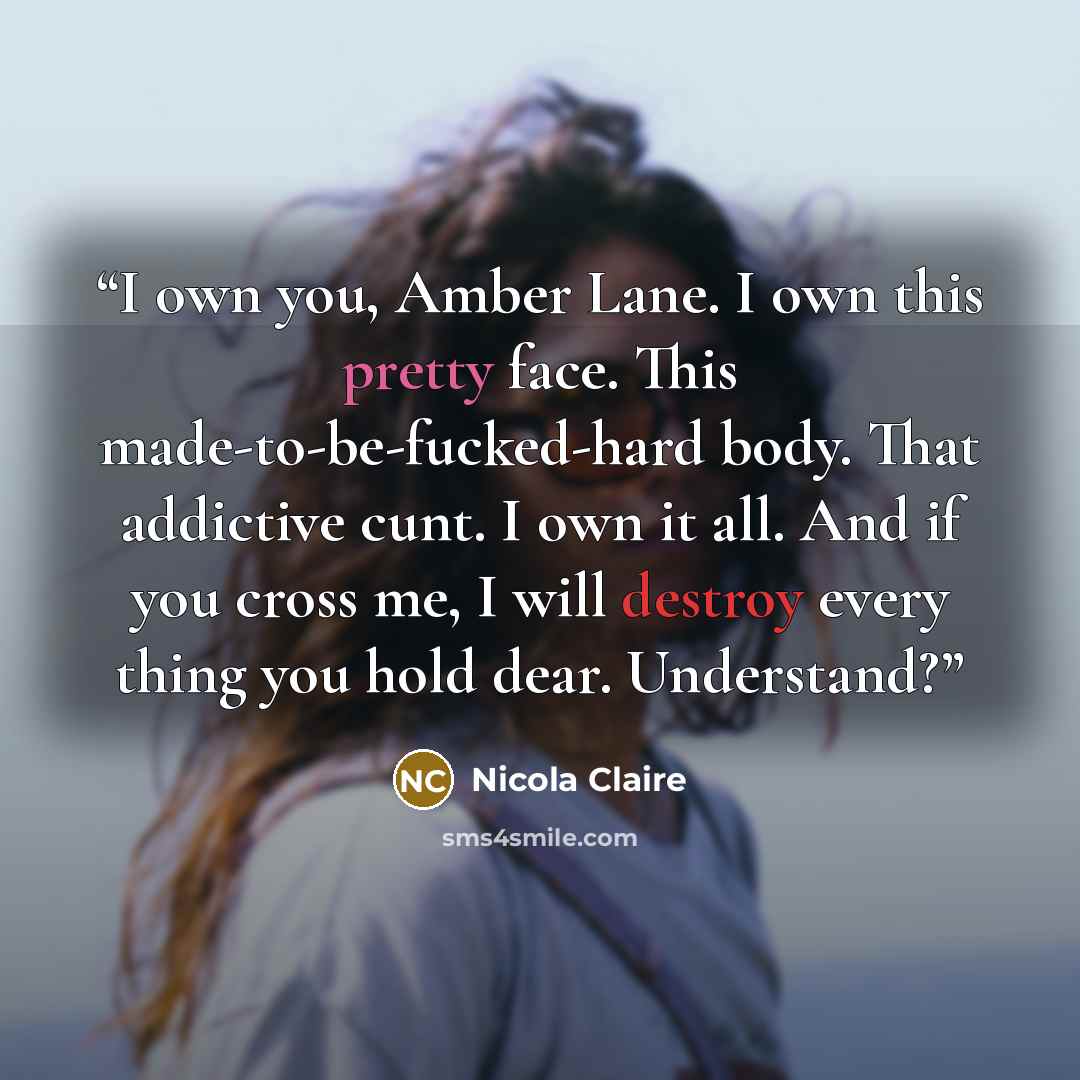 “I own you, Amber Lane. I own this pretty face. This made-to-be-fucked-hard body. That addictive cunt. I own it all. And if you cross me, I will destroy every thing you hold dear. Understand?” quote by Nicola Claire
