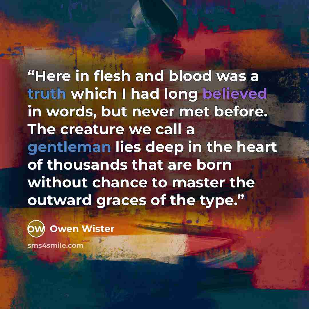 “Here in flesh and blood was a truth which I had long believed in words, but never met before. The creature we call a gentleman lies deep in the heart of thousands that are born without chance to master the outward graces of the type.” quote by Owen Wister