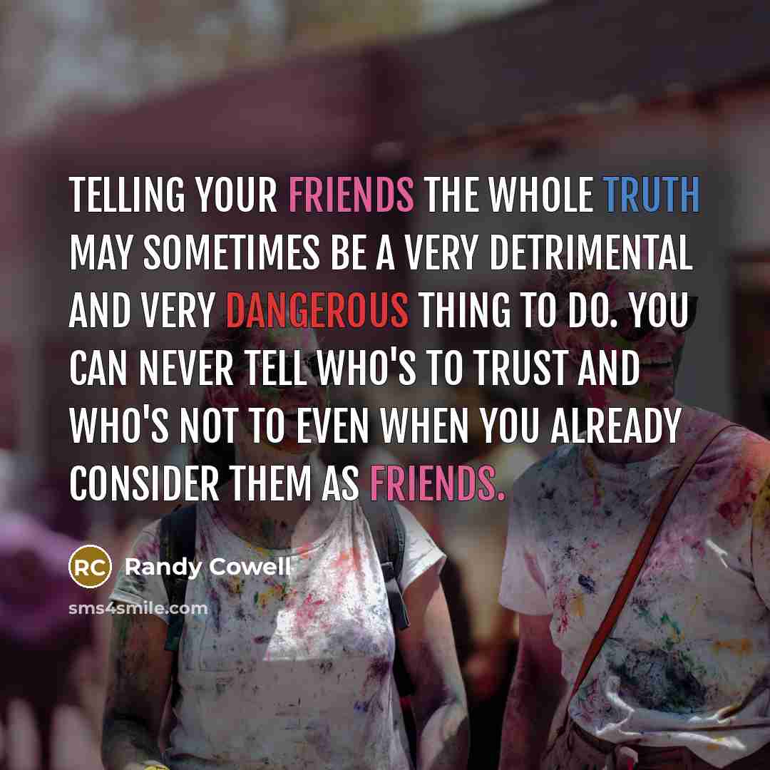 “Telling your friends the whole truth may sometimes be a very detrimental and very dangerous thing to do. You can never tell who's to trust and who's not to Even when you already consider them as friends.” quote by Randy Cowell