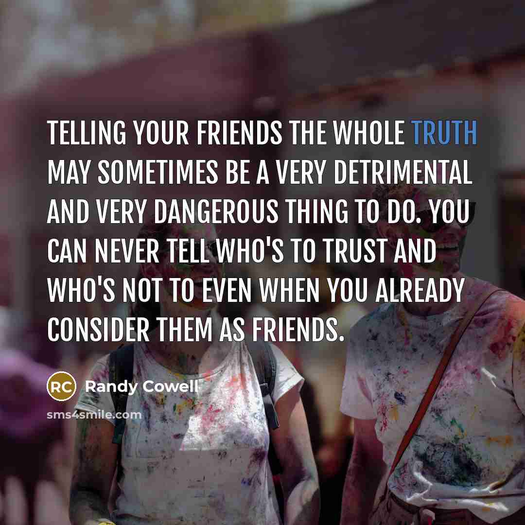 “Telling your friends the whole truth may sometimes be a very detrimental and very dangerous thing to do. You can never tell who's to trust and who's not to Even when you already consider them as friends.” quote by Randy Cowell