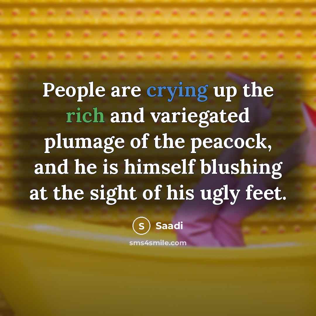 “People are crying up the rich and variegated plumage of the peacock, and he is himself blushing at the sight of his ugly feet.” quote by Saadi