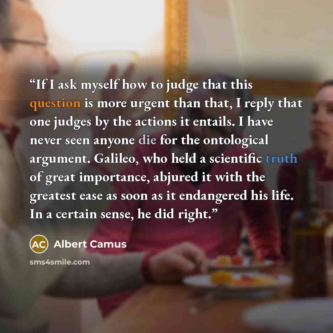 “If I ask myself how to judge that this question is more urgent than that, I reply that one judges by the actions it entails. I have never seen anyone die for the ontological argument. Galileo, who held a scientific truth of great importance, abjured it with the greatest ease as soon as it…” quote by Albert Camus