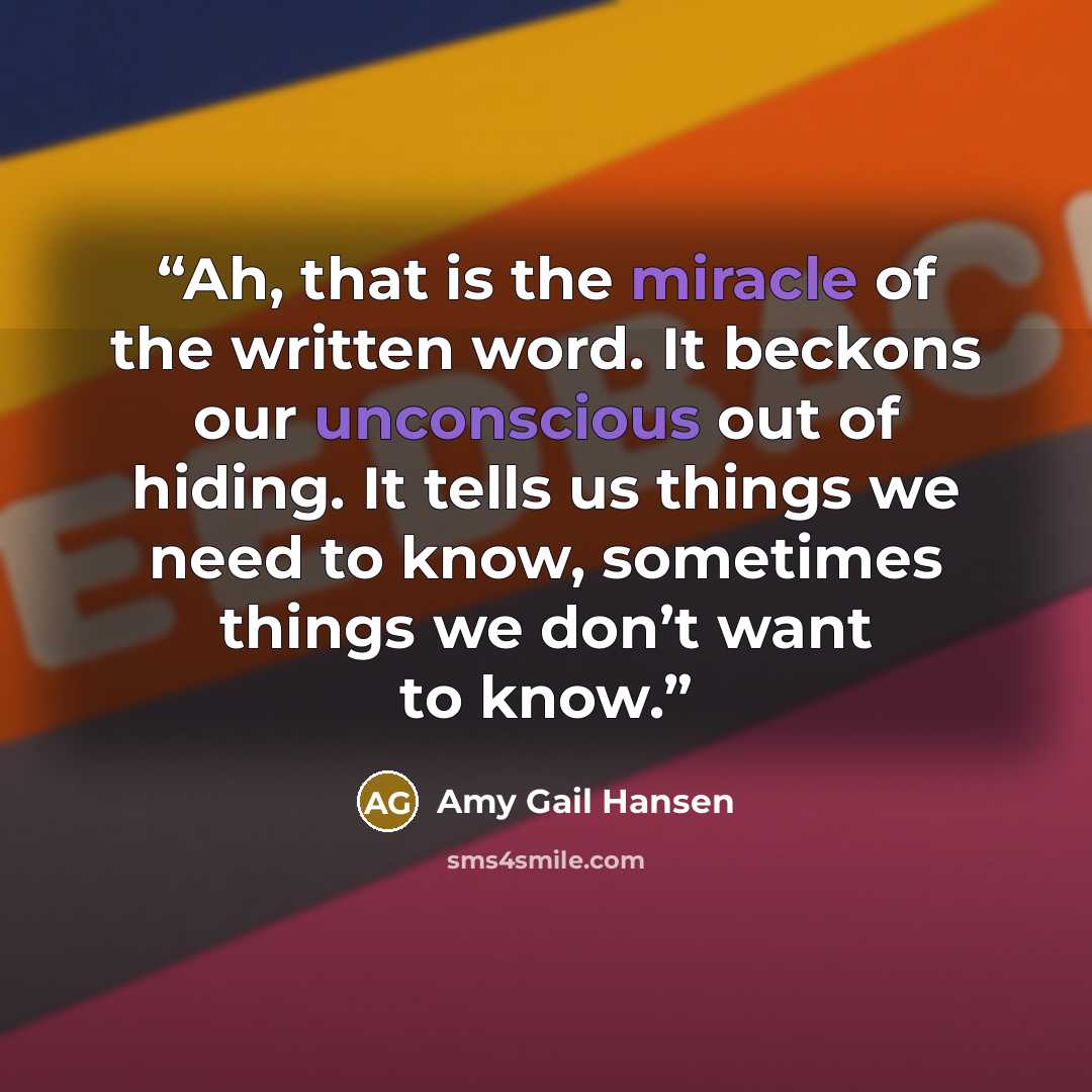 “Ah, that is the miracle of the written word. It beckons our unconscious out of hiding. It tells us things we need to know, sometimes things we don’t want to know.” quote by Amy Gail Hansen