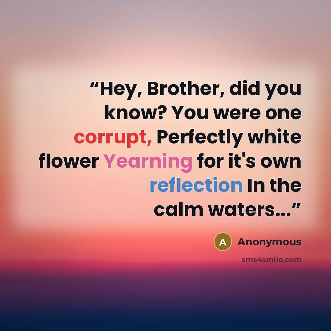 “Hey, Brother, did you know? You were one corrupt, Perfectly white flower Yearning for it's own reflection In the calm waters...” quote by Anonymous