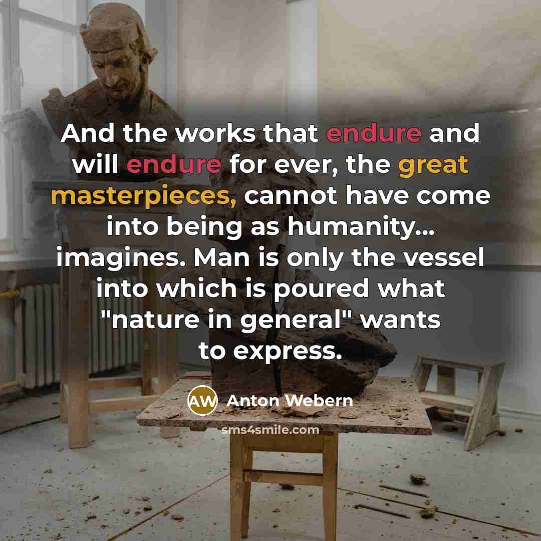 “And the works that endure and will endure for ever, the great masterpieces, cannot have come into being as humanity... imagines. Man is only the vessel into which is poured what "nature in general" wants to express.” quote by Anton Webern