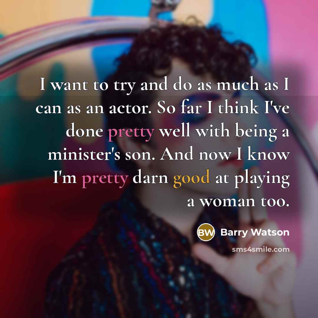 “I want to try and do as much as I can as an actor. So far I think I've done pretty well with being a minister's son. And now I know I'm pretty darn good at playing a woman too.” quote by Barry Watson