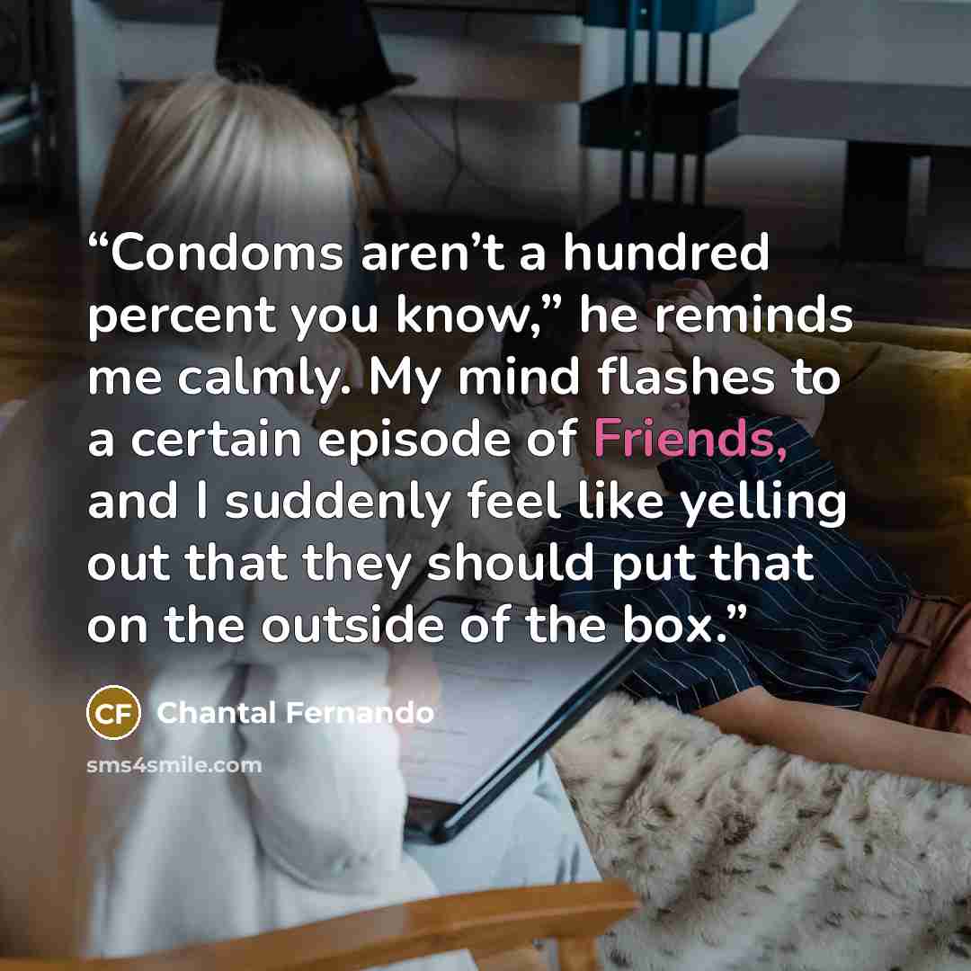“Condoms aren’t a hundred percent you know,” he reminds me calmly. My mind flashes to a certain episode of Friends, and I suddenly feel like yelling out that they should put that on the outside of the box.” quote by Chantal Fernando