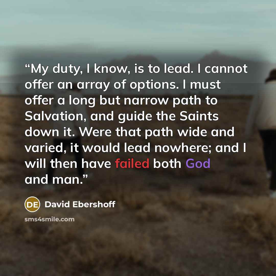 “My duty, I know, is to lead. I cannot offer an array of options. I must offer a long but narrow path to Salvation, and guide the Saints down it. Were that path wide and varied, it would lead nowhere; and I will then have failed both God and man.” quote by David Ebershoff