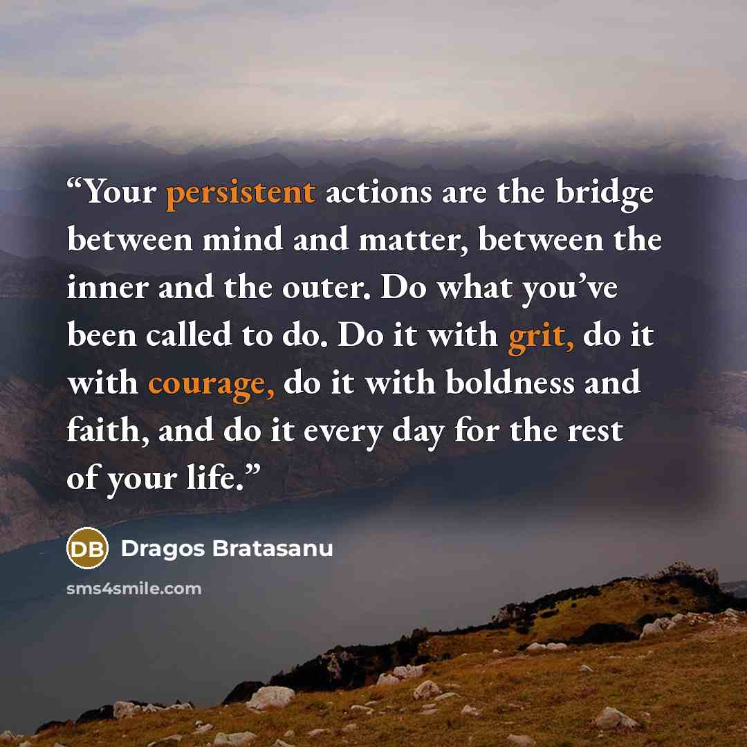 “Your persistent actions are the bridge between mind and matter, between the inner and the outer. Do what you’ve been called to do. Do it with grit, do it with courage, do it with boldness and faith, and do it every day for the rest of your life.” quote by Dragos Bratasanu