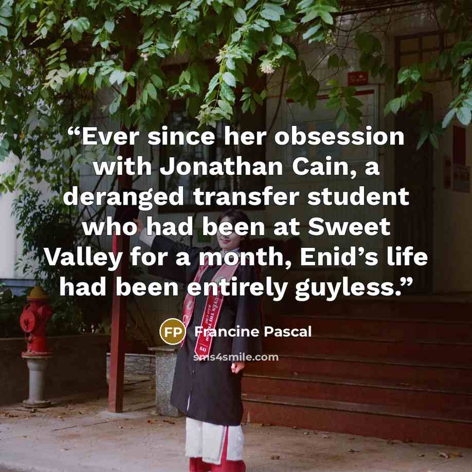 “Ever since her obsession with Jonathan Cain, a deranged transfer student who had been at Sweet Valley for a month, Enid’s life had been entirely guyless.” quote by Francine Pascal