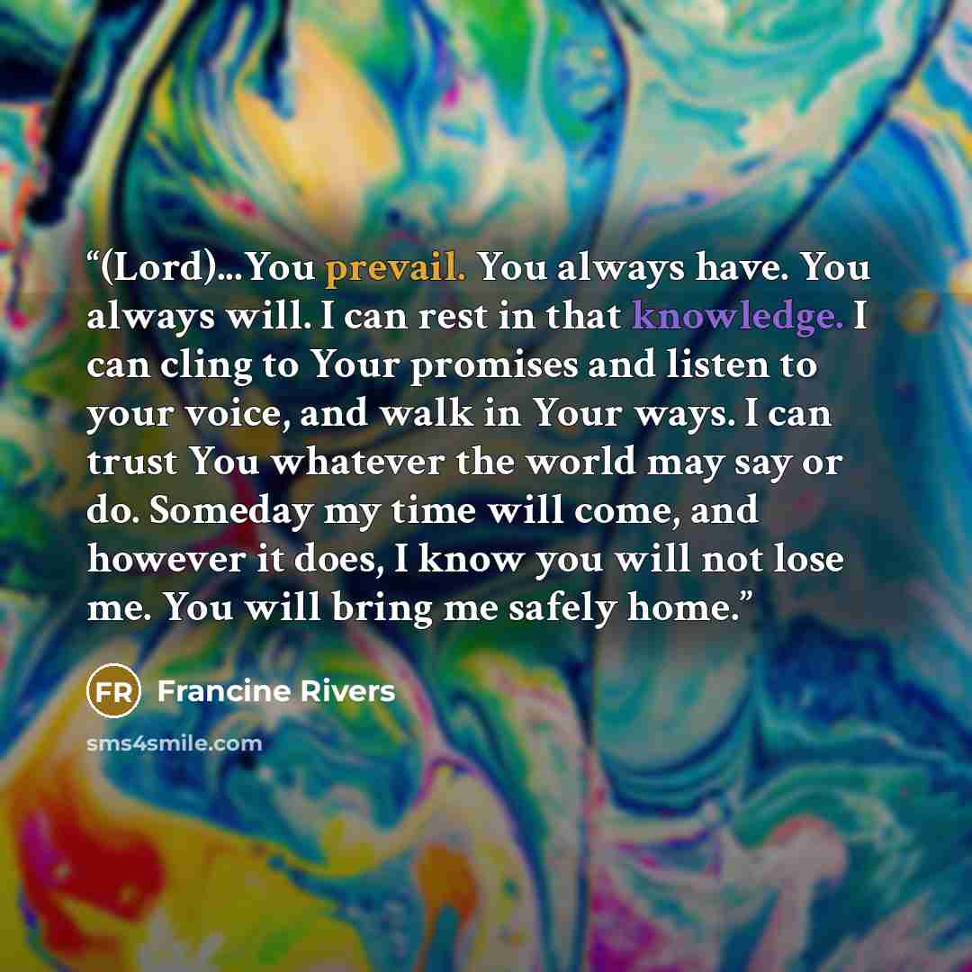 “(Lord)...You prevail. You always have. You always will. I can rest in that knowledge. I can cling to Your promises and listen to your voice, and walk in Your ways. I can trust You whatever the world may say or do. Someday my time will come, and however it does, I know you will not lose me. You…” quote by Francine Rivers